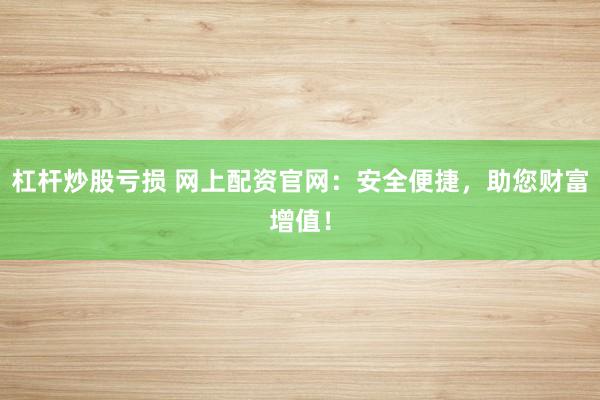 杠杆炒股亏损 网上配资官网：安全便捷，助您财富增值！