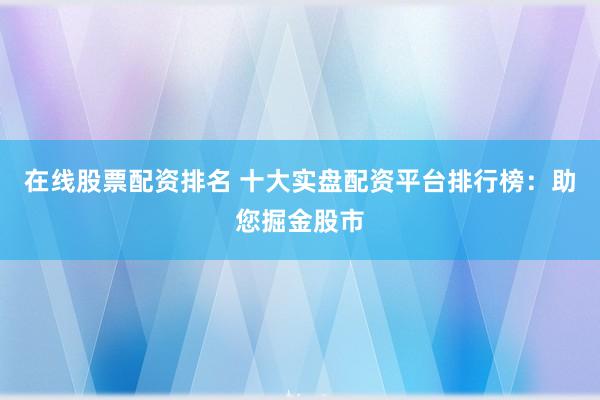 在线股票配资排名 十大实盘配资平台排行榜：助您掘金股市