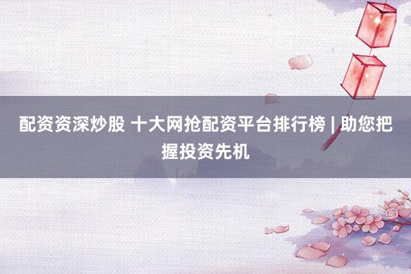 配资资深炒股 十大网抢配资平台排行榜 | 助您把握投资先机