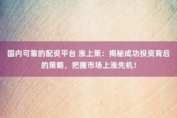 国内可靠的配资平台 涨上策：揭秘成功投资背后的策略，把握市场上涨先机！