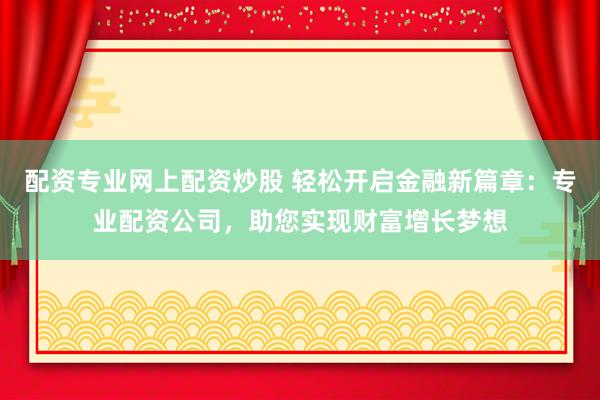 配资专业网上配资炒股 轻松开启金融新篇章：专业配资公司，助您实现财富增长梦想