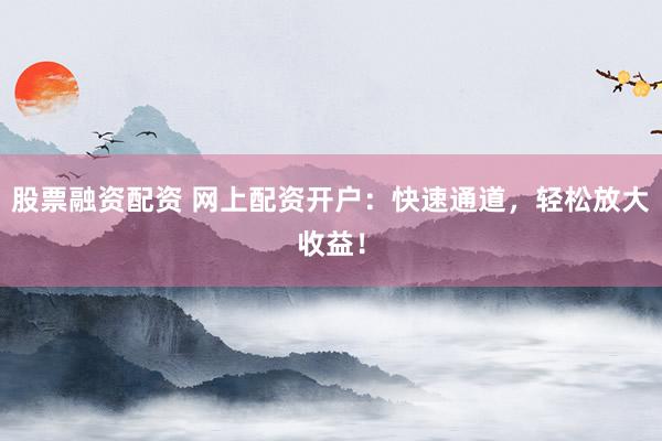 股票融资配资 网上配资开户：快速通道，轻松放大收益！