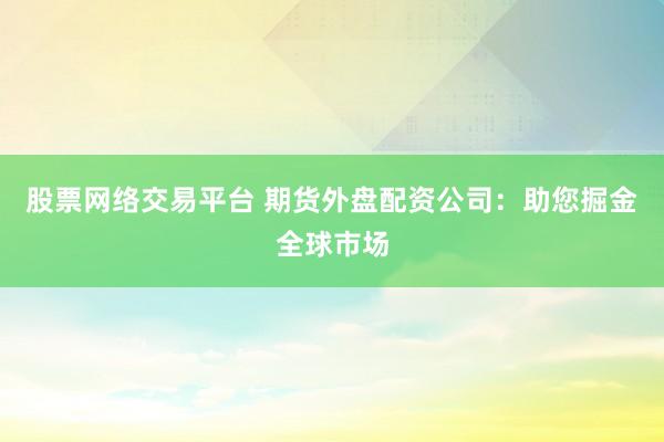 股票网络交易平台 期货外盘配资公司：助您掘金全球市场