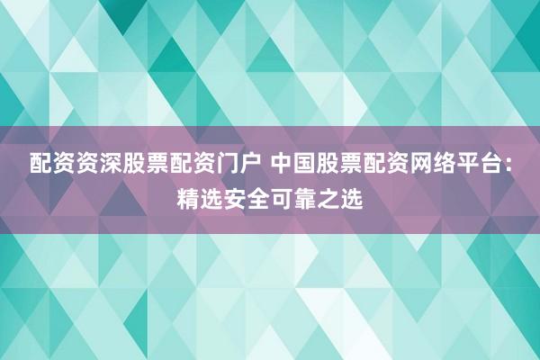 配资资深股票配资门户 中国股票配资网络平台：精选安全可靠之选