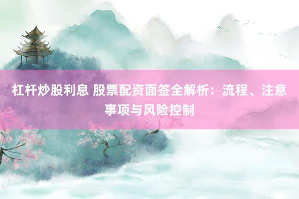 杠杆炒股利息 股票配资面签全解析：流程、注意事项与风险控制
