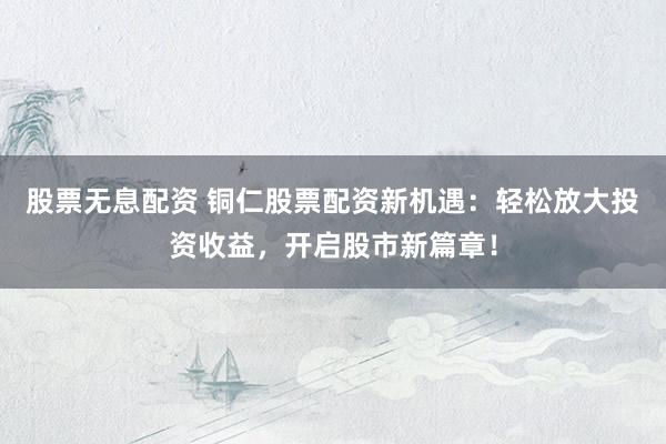 股票无息配资 铜仁股票配资新机遇：轻松放大投资收益，开启股市新篇章！