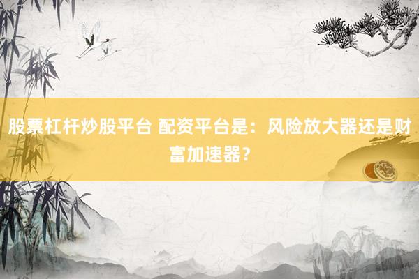 股票杠杆炒股平台 配资平台是：风险放大器还是财富加速器？