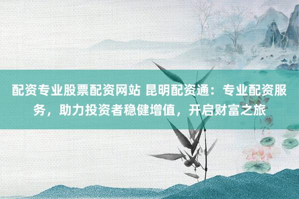 配资专业股票配资网站 昆明配资通：专业配资服务，助力投资者稳健增值，开启财富之旅