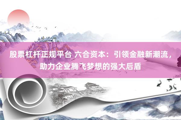 股票杠杆正规平台 六合资本：引领金融新潮流，助力企业腾飞梦想的强大后盾