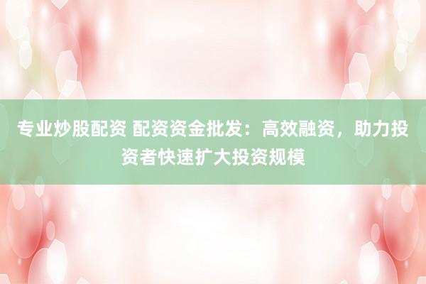 专业炒股配资 配资资金批发：高效融资，助力投资者快速扩大投资规模