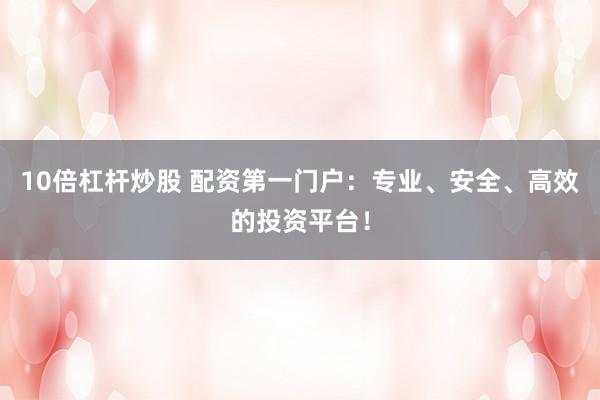 10倍杠杆炒股 配资第一门户：专业、安全、高效的投资平台！