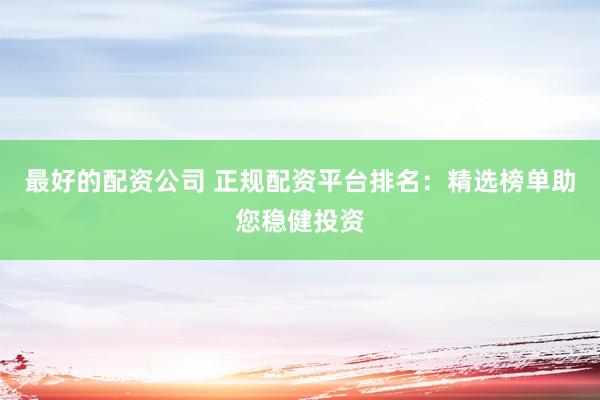最好的配资公司 正规配资平台排名：精选榜单助您稳健投资