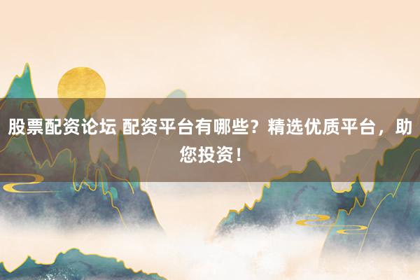 股票配资论坛 配资平台有哪些？精选优质平台，助您投资！