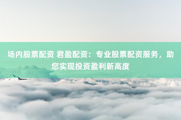 场内股票配资 君盈配资：专业股票配资服务，助您实现投资盈利新高度