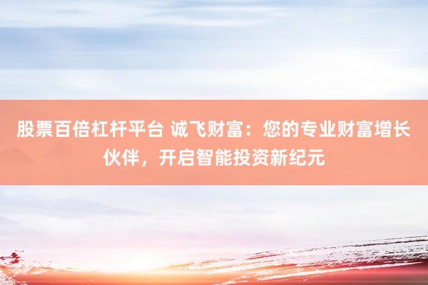 股票百倍杠杆平台 诚飞财富：您的专业财富增长伙伴，开启智能投资新纪元