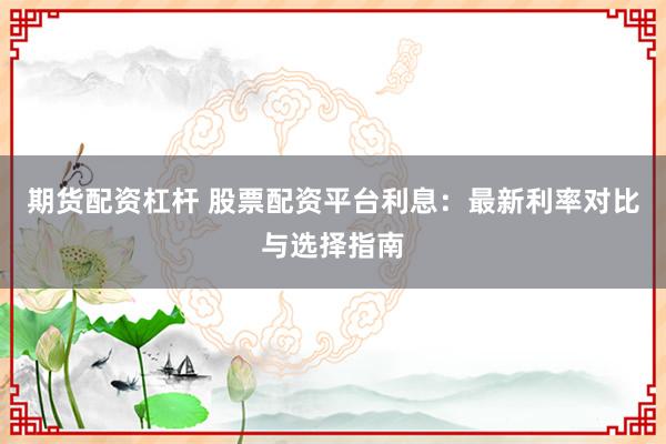 期货配资杠杆 股票配资平台利息：最新利率对比与选择指南