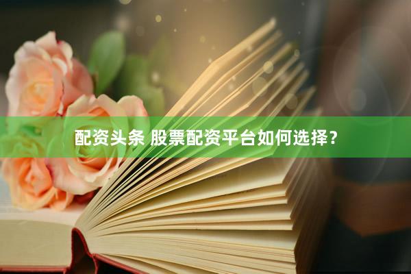 配资头条 股票配资平台如何选择？