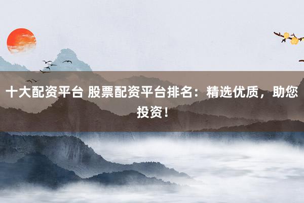 十大配资平台 股票配资平台排名：精选优质，助您投资！