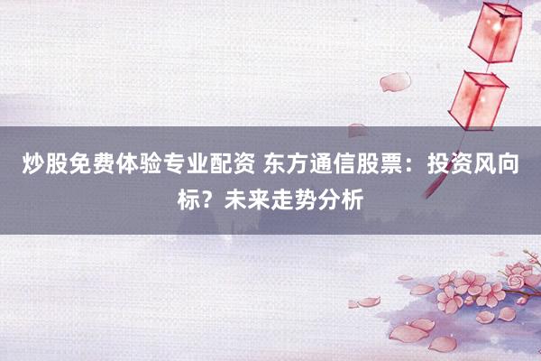 炒股免费体验专业配资 东方通信股票：投资风向标？未来走势分析