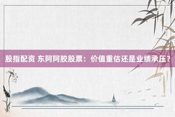 股指配资 东阿阿胶股票：价值重估还是业绩承压？