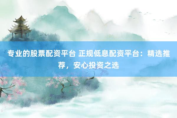 专业的股票配资平台 正规低息配资平台：精选推荐，安心投资之选