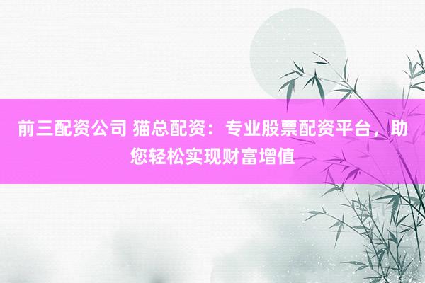 前三配资公司 猫总配资：专业股票配资平台，助您轻松实现财富增值