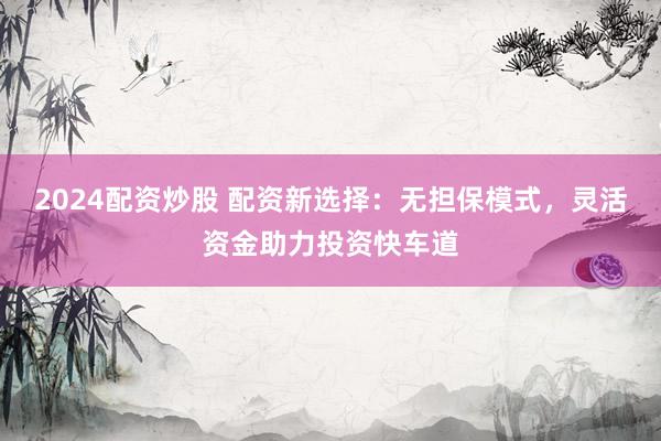 2024配资炒股 配资新选择：无担保模式，灵活资金助力投资快车道