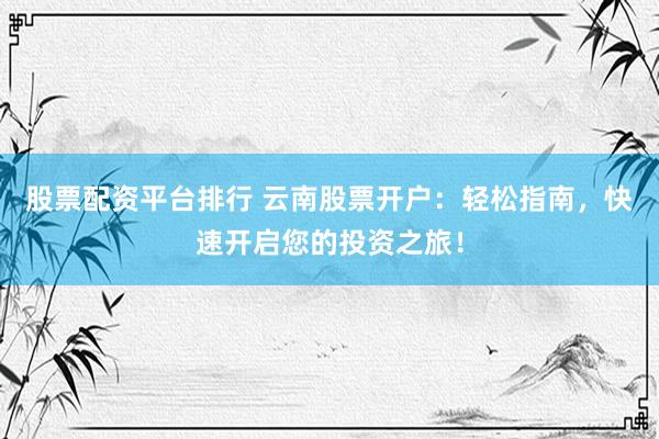 股票配资平台排行 云南股票开户：轻松指南，快速开启您的投资之旅！