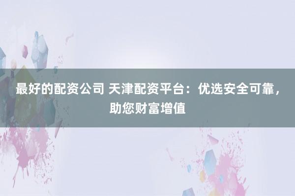 最好的配资公司 天津配资平台：优选安全可靠，助您财富增值