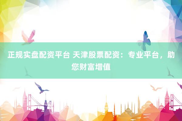 正规实盘配资平台 天津股票配资：专业平台，助您财富增值
