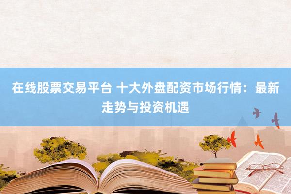 在线股票交易平台 十大外盘配资市场行情：最新走势与投资机遇