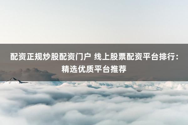 配资正规炒股配资门户 线上股票配资平台排行：精选优质平台推荐