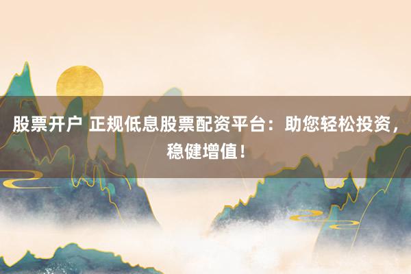 股票开户 正规低息股票配资平台：助您轻松投资，稳健增值！