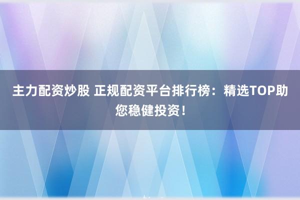 主力配资炒股 正规配资平台排行榜：精选TOP助您稳健投资！