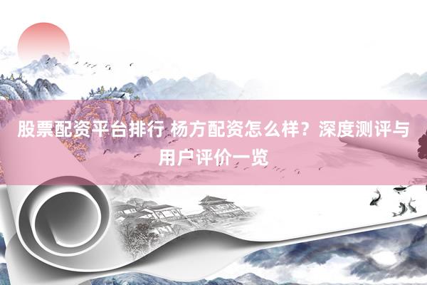 股票配资平台排行 杨方配资怎么样？深度测评与用户评价一览