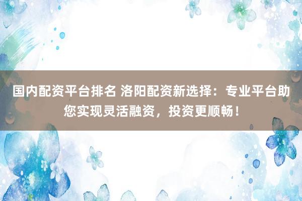 国内配资平台排名 洛阳配资新选择：专业平台助您实现灵活融资，投资更顺畅！