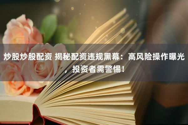 炒股炒股配资 揭秘配资违规黑幕：高风险操作曝光，投资者需警惕！