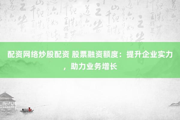 配资网络炒股配资 股票融资额度：提升企业实力，助力业务增长