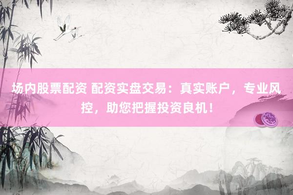 场内股票配资 配资实盘交易：真实账户，专业风控，助您把握投资良机！