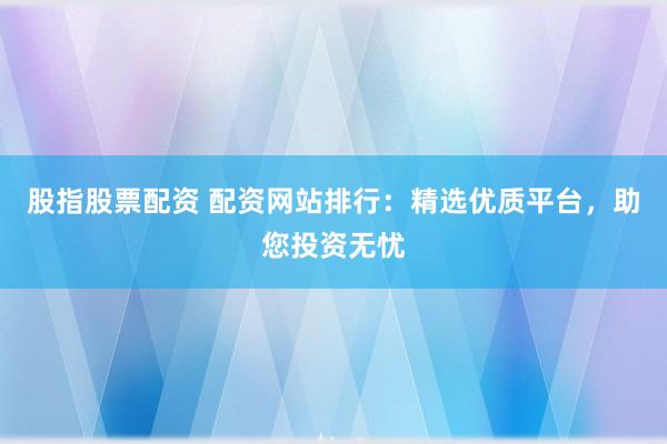 股指股票配资 配资网站排行：精选优质平台，助您投资无忧