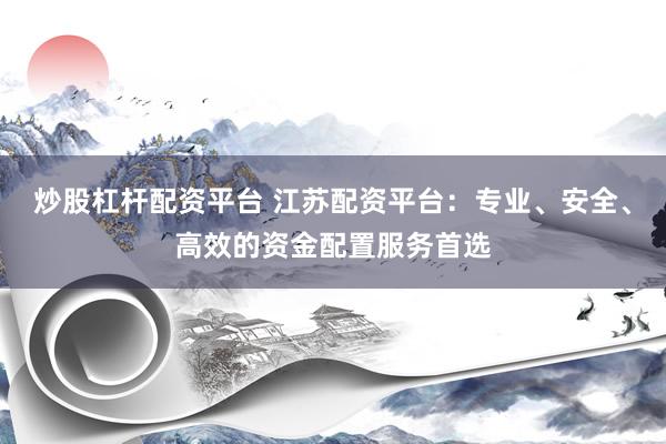 炒股杠杆配资平台 江苏配资平台：专业、安全、高效的资金配置服务首选