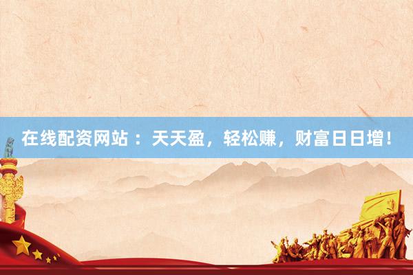 在线配资网站 ：天天盈，轻松赚，财富日日增！