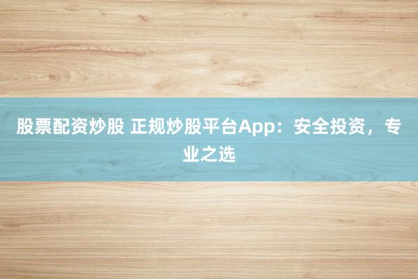 股票配资炒股 正规炒股平台App：安全投资，专业之选