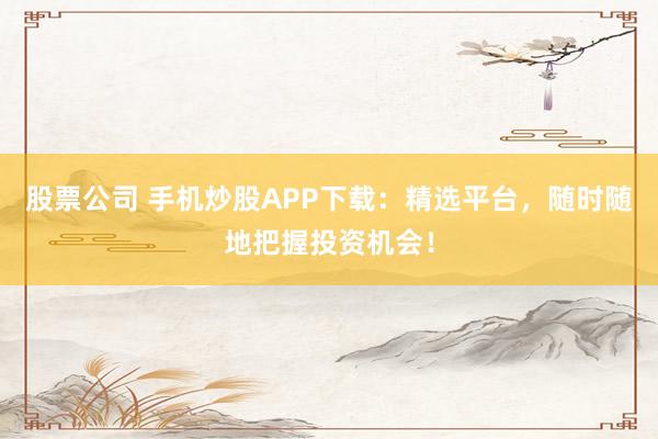 股票公司 手机炒股APP下载：精选平台，随时随地把握投资机会！