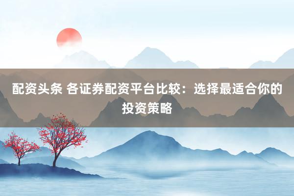配资头条 各证券配资平台比较：选择最适合你的投资策略
