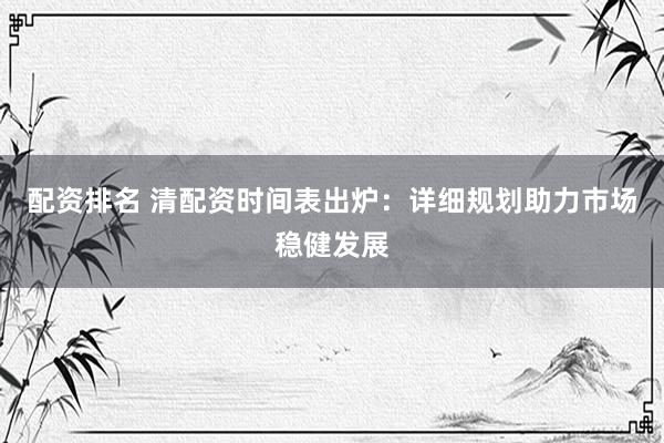 配资排名 清配资时间表出炉：详细规划助力市场稳健发展