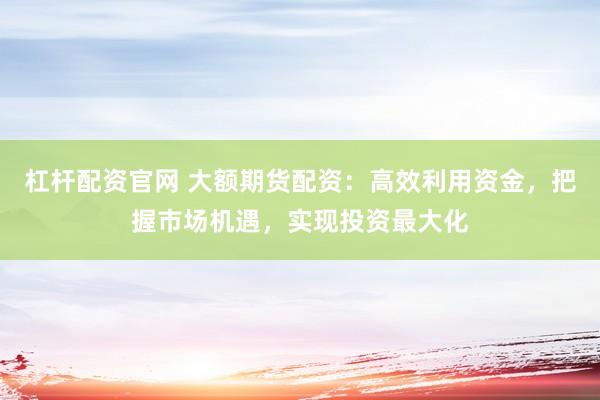 杠杆配资官网 大额期货配资：高效利用资金，把握市场机遇，实现投资最大化