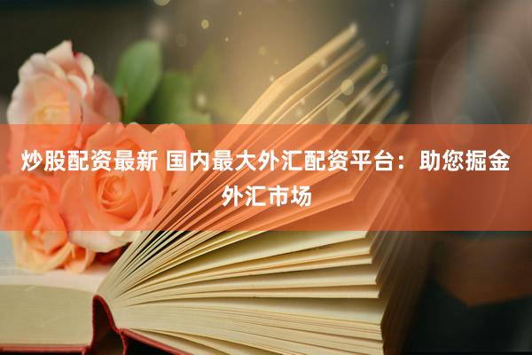 炒股配资最新 国内最大外汇配资平台：助您掘金外汇市场