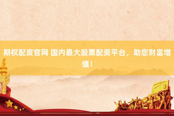 期权配资官网 国内最大股票配资平台，助您财富增值！