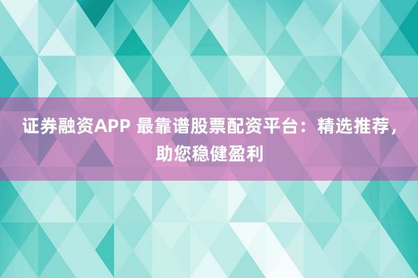 证券融资APP 最靠谱股票配资平台：精选推荐，助您稳健盈利